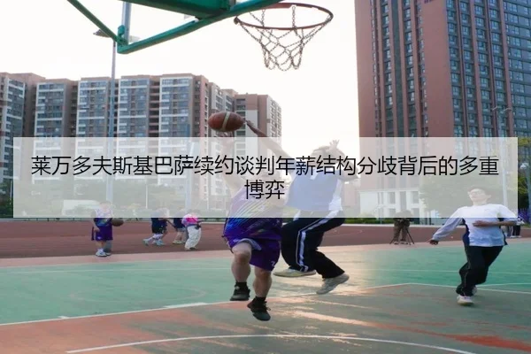 莱万多夫斯基巴萨续约谈判年薪结构分歧背后的多重博弈