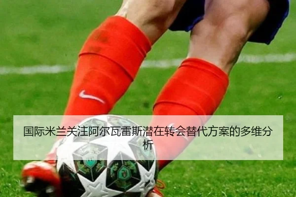 国际米兰关注阿尔瓦雷斯潜在转会替代方案的多维分析